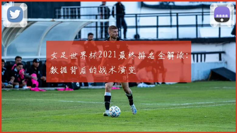 女足世界杯2021最终排名全解读：数据背后的战术演变