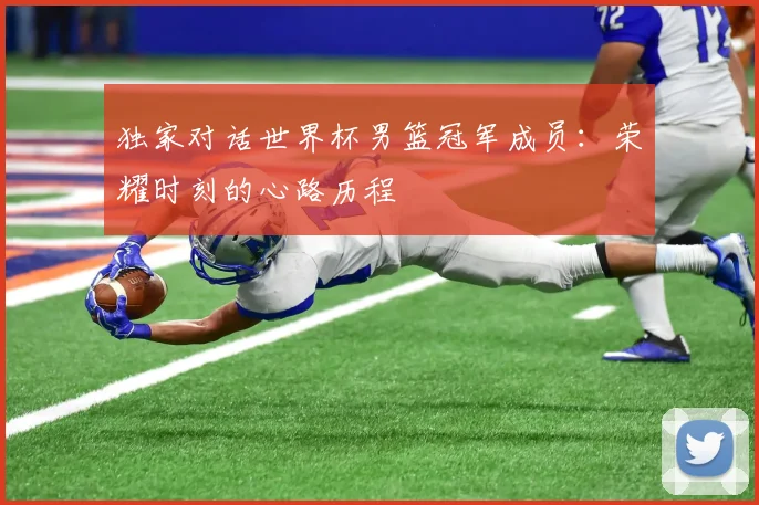 独家对话世界杯男篮冠军成员：荣耀时刻的心路历程