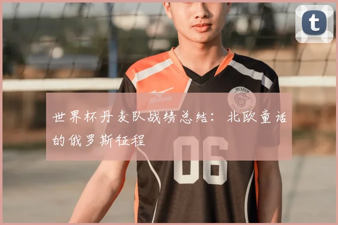 世界杯丹麦队战绩总结:北欧童话的俄罗斯征程