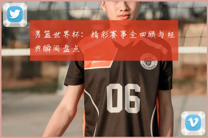 男篮世界杯：精彩赛事全回顾与经典瞬间盘点