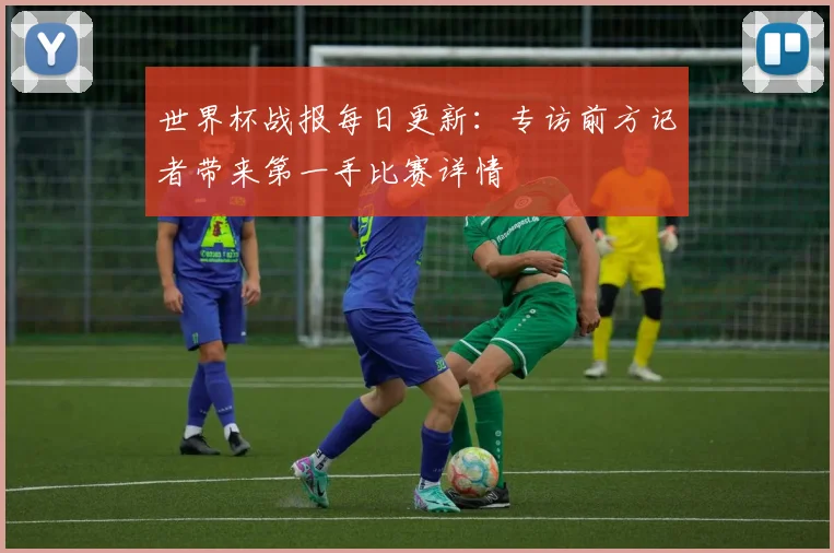 世界杯战报每日更新：专访前方记者带来第一手比赛详情