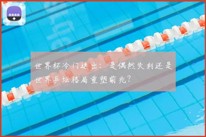 世界杯冷门迭出：是偶然失利还是世界乒坛格局重塑前兆？