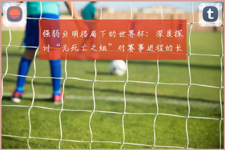 强弱分明格局下的世界杯：深度探讨“无死亡之组”对赛事进程的长远影响