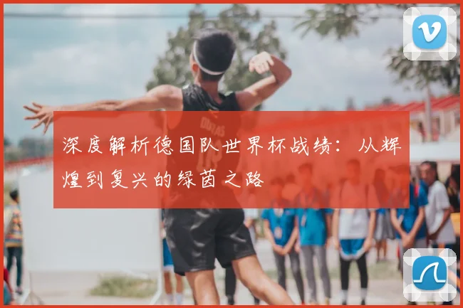 深度解析德国队世界杯战绩：从辉煌到复兴的绿茵之路