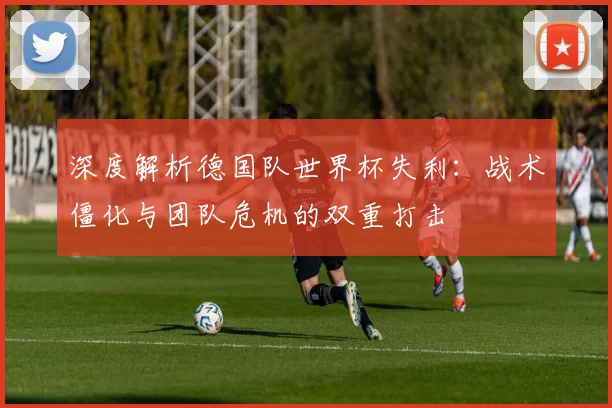 深度解析德国队世界杯失利:战术僵化与团队危机的双重打击