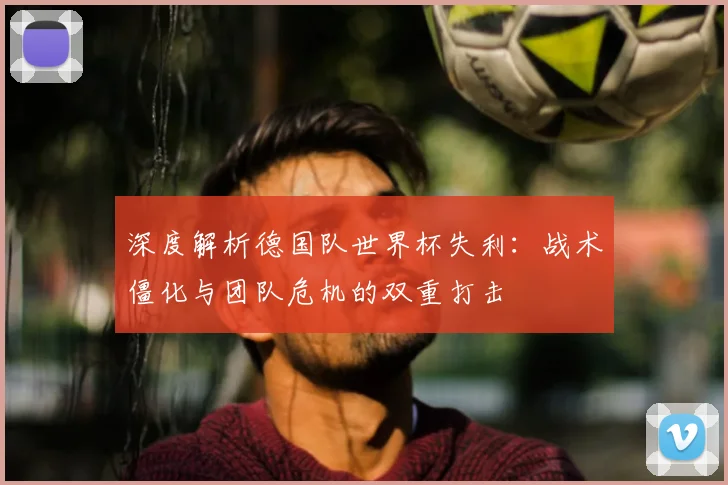深度解析德国队世界杯失利:战术僵化与团队危机的双重打击