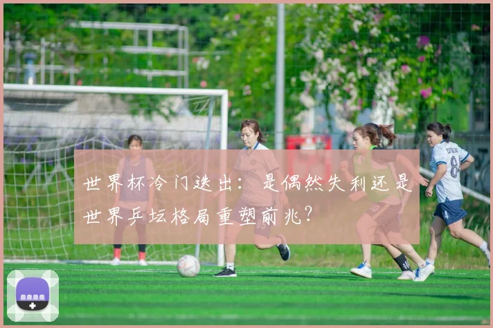 世界杯冷门迭出：是偶然失利还是世界乒坛格局重塑前兆？